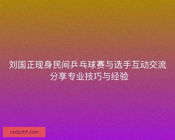 刘国正现身民间乒乓球赛与选手互动交流 分享专业技巧与经验