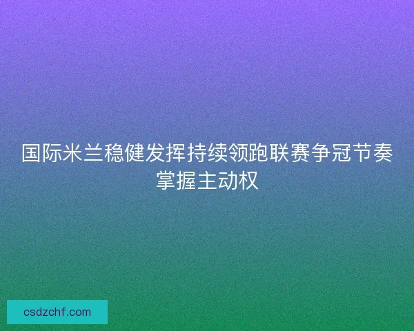 国际米兰稳健发挥持续领跑联赛争冠节奏掌握主动权