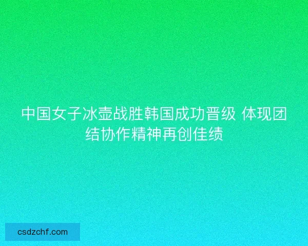 中国女子冰壶战胜韩国成功晋级 体现团结协作精神再创佳绩