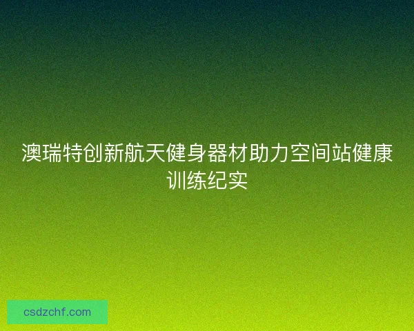 澳瑞特创新航天健身器材助力空间站健康训练纪实