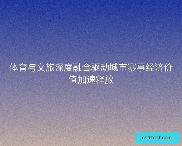 体育与文旅深度融合驱动城市赛事经济价值加速释放